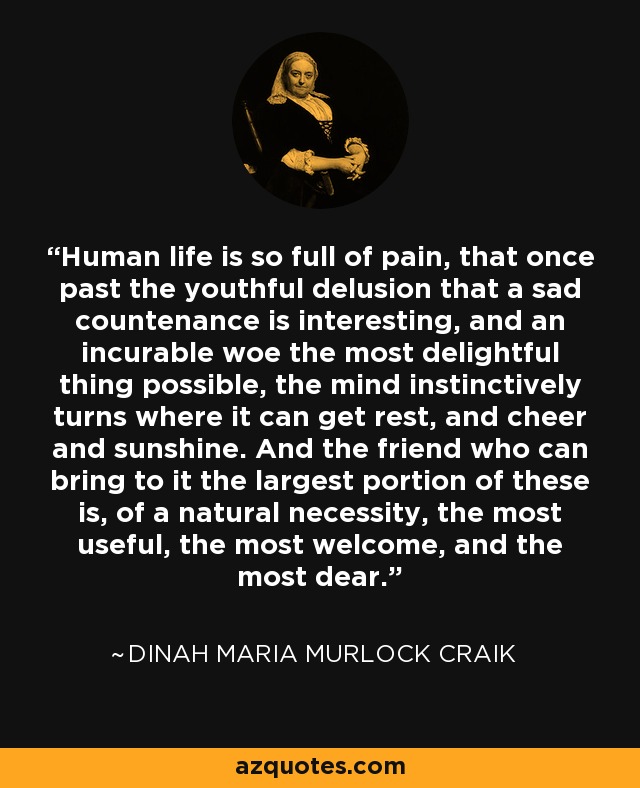 Human life is so full of pain, that once past the youthful delusion that a sad countenance is interesting, and an incurable woe the most delightful thing possible, the mind instinctively turns where it can get rest, and cheer and sunshine. And the friend who can bring to it the largest portion of these is, of a natural necessity, the most useful, the most welcome, and the most dear. - Dinah Maria Murlock Craik