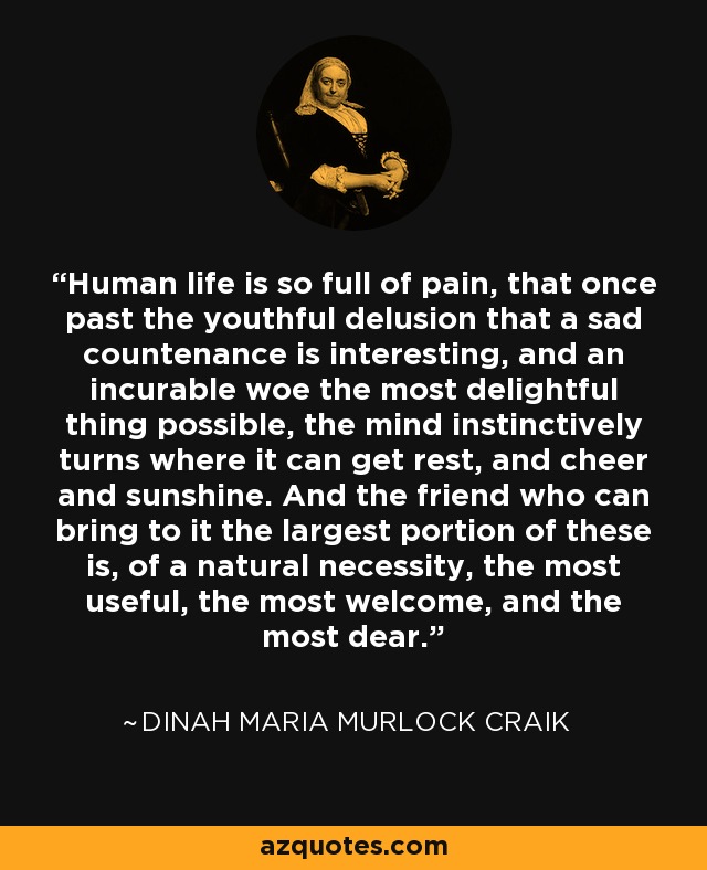 Human life is so full of pain, that once past the youthful delusion that a sad countenance is interesting, and an incurable woe the most delightful thing possible, the mind instinctively turns where it can get rest, and cheer and sunshine. And the friend who can bring to it the largest portion of these is, of a natural necessity, the most useful, the most welcome, and the most dear. - Dinah Maria Murlock Craik