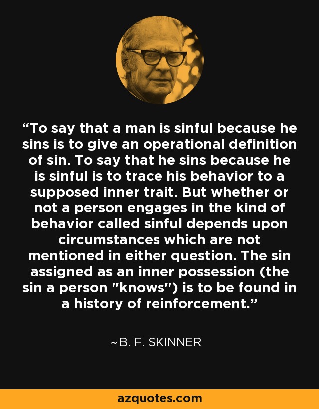 To say that a man is sinful because he sins is to give an operational definition of sin. To say that he sins because he is sinful is to trace his behavior to a supposed inner trait. But whether or not a person engages in the kind of behavior called sinful depends upon circumstances which are not mentioned in either question. The sin assigned as an inner possession (the sin a person 