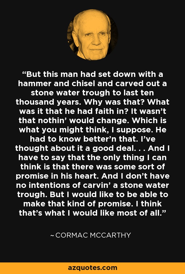 But this man had set down with a hammer and chisel and carved out a stone water trough to last ten thousand years. Why was that? What was it that he had faith in? It wasn't that nothin' would change. Which is what you might think, I suppose. He had to know better'n that. I've thought about it a good deal. . . And I have to say that the only thing I can think is that there was some sort of promise in his heart. And I don't have no intentions of carvin' a stone water trough. But I would like to be able to make that kind of promise. I think that's what I would like most of all. - Cormac McCarthy