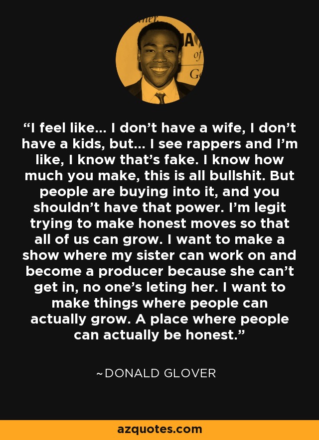 I feel like... I don't have a wife, I don't have a kids, but... I see rappers and I'm like, I know that's fake. I know how much you make, this is all bullshit. But people are buying into it, and you shouldn't have that power. I'm legit trying to make honest moves so that all of us can grow. I want to make a show where my sister can work on and become a producer because she can't get in, no one's leting her. I want to make things where people can actually grow. A place where people can actually be honest. - Donald Glover