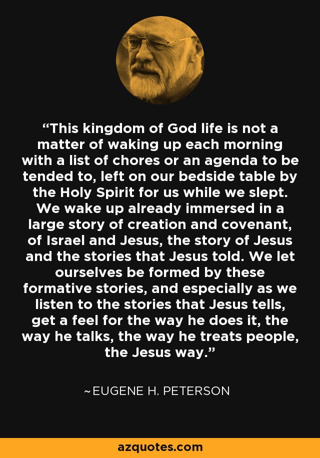 This kingdom of God life is not a matter of waking up each morning with a list of chores or an agenda to be tended to, left on our bedside table by the Holy Spirit for us while we slept. We wake up already immersed in a large story of creation and covenant, of Israel and Jesus, the story of Jesus and the stories that Jesus told. We let ourselves be formed by these formative stories, and especially as we listen to the stories that Jesus tells, get a feel for the way he does it, the way he talks, the way he treats people, the Jesus way. - Eugene H. Peterson
