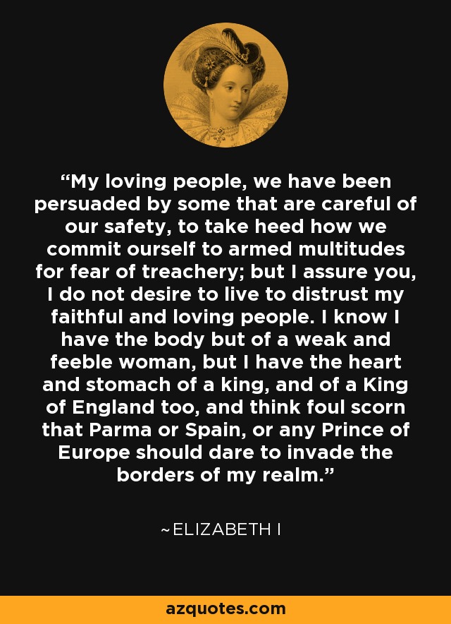 My loving people, we have been persuaded by some that are careful of our safety, to take heed how we commit ourself to armed multitudes for fear of treachery; but I assure you, I do not desire to live to distrust my faithful and loving people. I know I have the body but of a weak and feeble woman, but I have the heart and stomach of a king, and of a King of England too, and think foul scorn that Parma or Spain, or any Prince of Europe should dare to invade the borders of my realm. - Elizabeth I