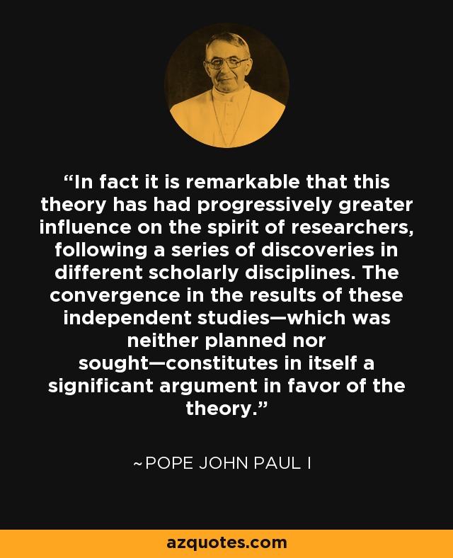 In fact it is remarkable that this theory has had progressively greater influence on the spirit of researchers, following a series of discoveries in different scholarly disciplines. The convergence in the results of these independent studies—which was neither planned nor sought—constitutes in itself a significant argument in favor of the theory. - Pope John Paul I