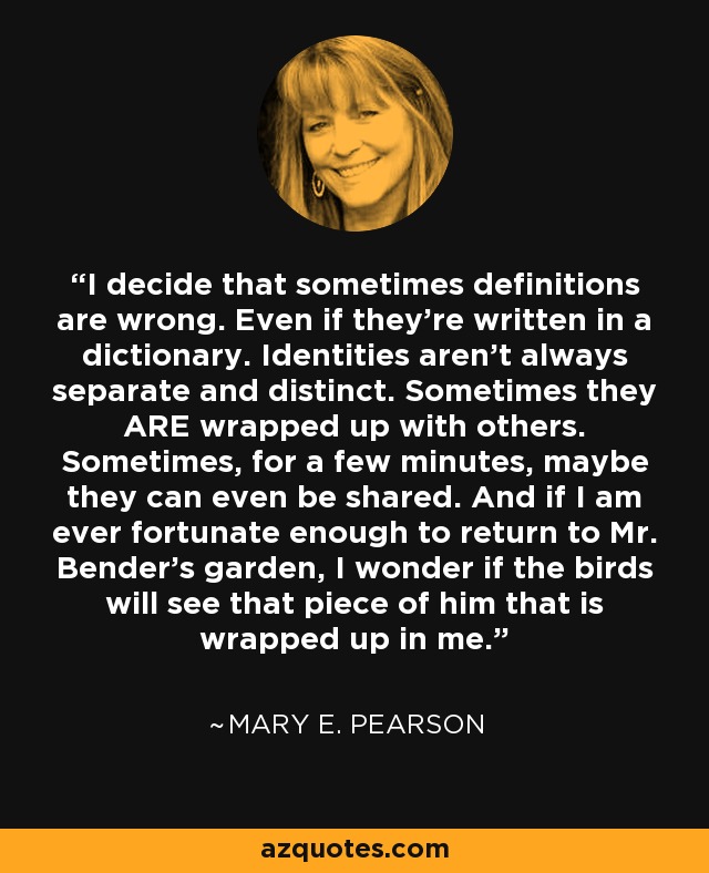 I decide that sometimes definitions are wrong. Even if they're written in a dictionary. Identities aren't always separate and distinct. Sometimes they ARE wrapped up with others. Sometimes, for a few minutes, maybe they can even be shared. And if I am ever fortunate enough to return to Mr. Bender's garden, I wonder if the birds will see that piece of him that is wrapped up in me. - Mary E. Pearson