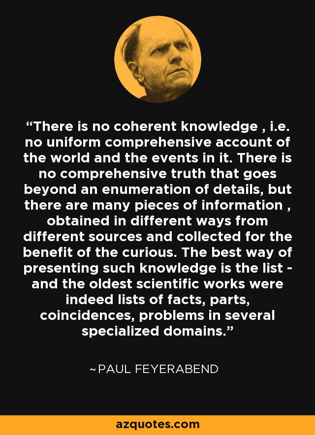 There is no coherent knowledge , i.e. no uniform comprehensive account of the world and the events in it. There is no comprehensive truth that goes beyond an enumeration of details, but there are many pieces of information , obtained in different ways from different sources and collected for the benefit of the curious. The best way of presenting such knowledge is the list - and the oldest scientific works were indeed lists of facts, parts, coincidences, problems in several specialized domains. - Paul Feyerabend