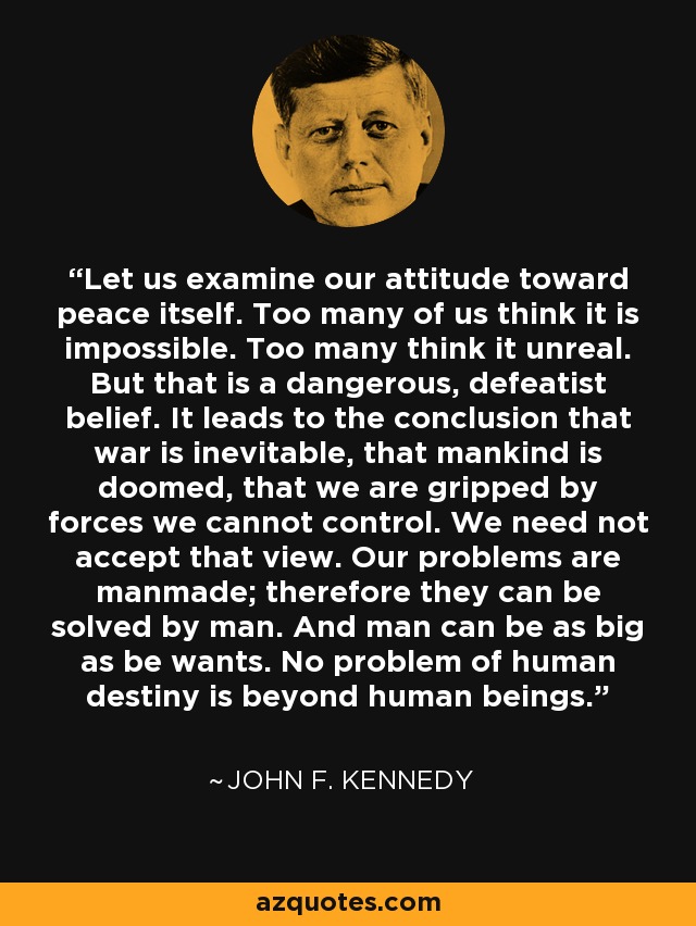 Let us examine our attitude toward peace itself. Too many of us think it is impossible. Too many think it unreal. But that is a dangerous, defeatist belief. It leads to the conclusion that war is inevitable, that mankind is doomed, that we are gripped by forces we cannot control. We need not accept that view. Our problems are manmade; therefore they can be solved by man. And man can be as big as be wants. No problem of human destiny is beyond human beings. - John F. Kennedy