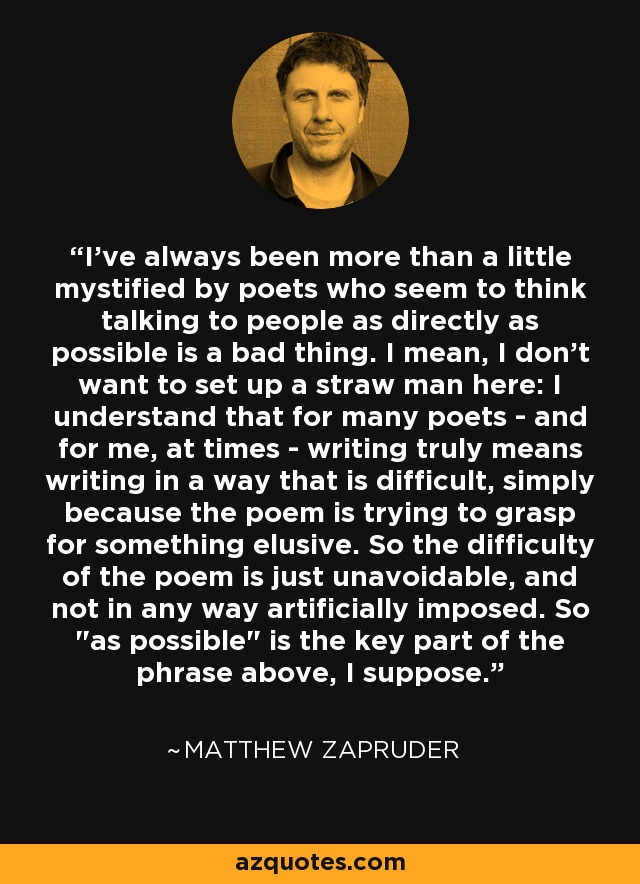 I've always been more than a little mystified by poets who seem to think talking to people as directly as possible is a bad thing. I mean, I don't want to set up a straw man here: I understand that for many poets - and for me, at times - writing truly means writing in a way that is difficult, simply because the poem is trying to grasp for something elusive. So the difficulty of the poem is just unavoidable, and not in any way artificially imposed. So 