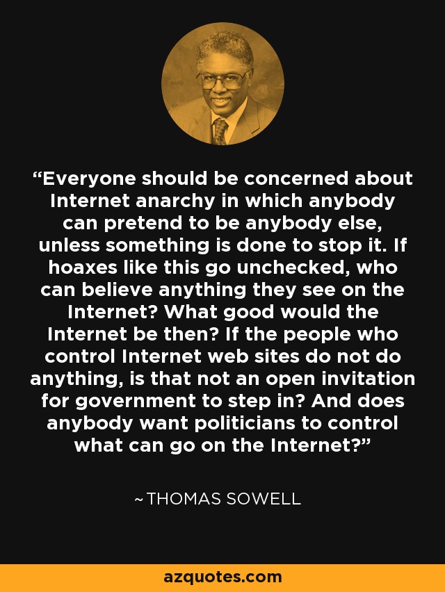 Everyone should be concerned about Internet anarchy in which anybody can pretend to be anybody else, unless something is done to stop it. If hoaxes like this go unchecked, who can believe anything they see on the Internet? What good would the Internet be then? If the people who control Internet web sites do not do anything, is that not an open invitation for government to step in? And does anybody want politicians to control what can go on the Internet? - Thomas Sowell