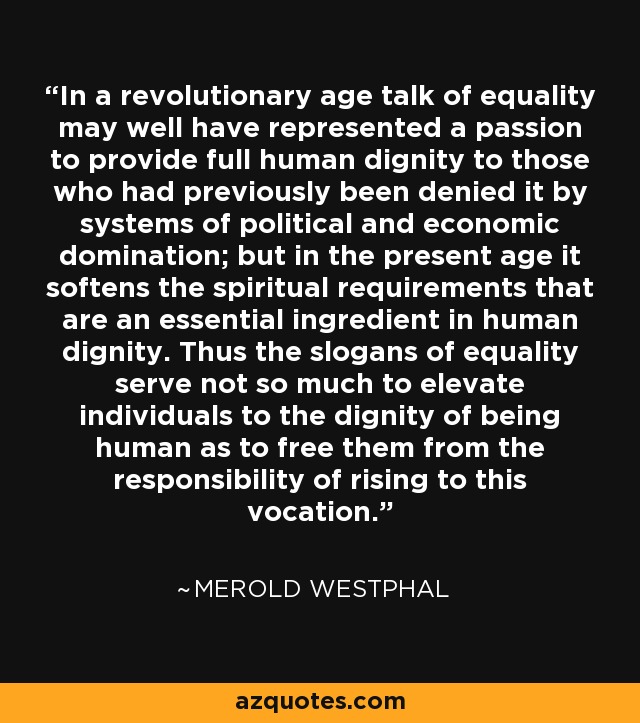 In a revolutionary age talk of equality may well have represented a passion to provide full human dignity to those who had previously been denied it by systems of political and economic domination; but in the present age it softens the spiritual requirements that are an essential ingredient in human dignity. Thus the slogans of equality serve not so much to elevate individuals to the dignity of being human as to free them from the responsibility of rising to this vocation. - Merold Westphal