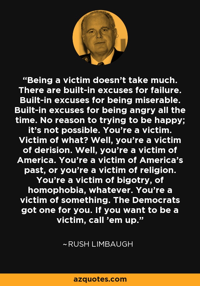 Being a victim doesn't take much. There are built-in excuses for failure. Built-in excuses for being miserable. Built-in excuses for being angry all the time. No reason to trying to be happy; it's not possible. You're a victim. Victim of what? Well, you're a victim of derision. Well, you're a victim of America. You're a victim of America's past, or you're a victim of religion. You're a victim of bigotry, of homophobia, whatever. You're a victim of something. The Democrats got one for you. If you want to be a victim, call 'em up. - Rush Limbaugh