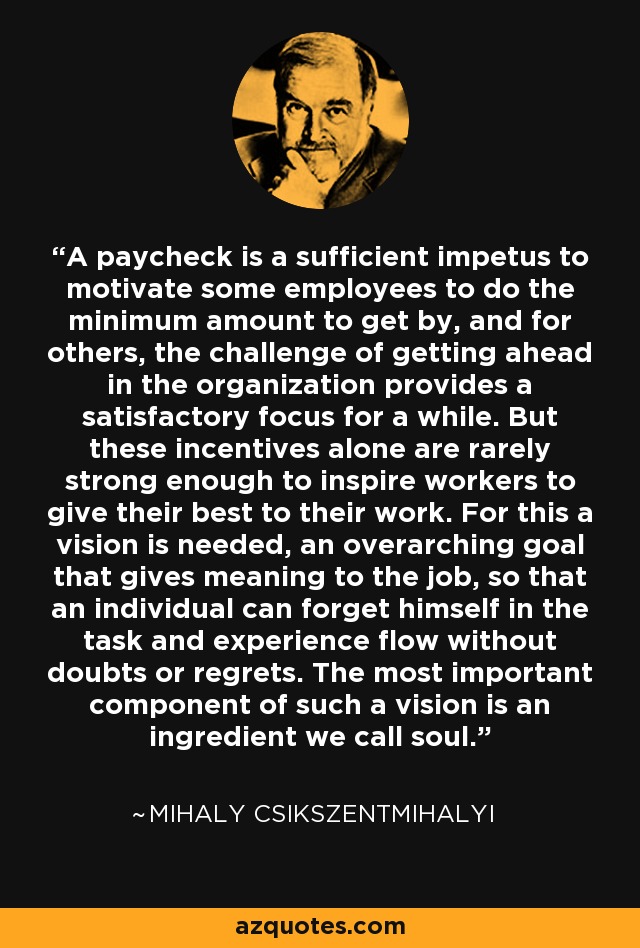 A paycheck is a sufficient impetus to motivate some employees to do the minimum amount to get by, and for others, the challenge of getting ahead in the organization provides a satisfactory focus for a while. But these incentives alone are rarely strong enough to inspire workers to give their best to their work. For this a vision is needed, an overarching goal that gives meaning to the job, so that an individual can forget himself in the task and experience flow without doubts or regrets. The most important component of such a vision is an ingredient we call soul. - Mihaly Csikszentmihalyi