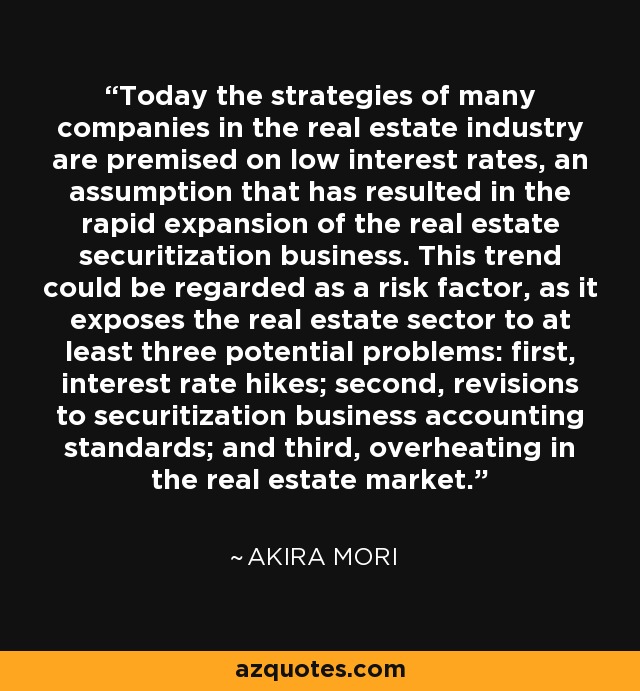 Today the strategies of many companies in the real estate industry are premised on low interest rates, an assumption that has resulted in the rapid expansion of the real estate securitization business. This trend could be regarded as a risk factor, as it exposes the real estate sector to at least three potential problems: first, interest rate hikes; second, revisions to securitization business accounting standards; and third, overheating in the real estate market. - Akira Mori