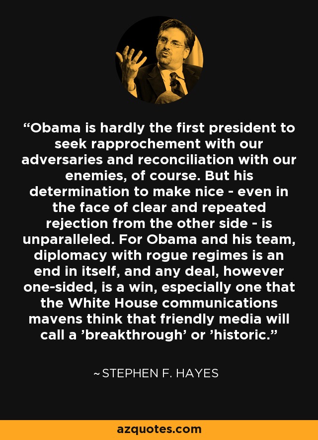 Obama is hardly the first president to seek rapprochement with our adversaries and reconciliation with our enemies, of course. But his determination to make nice - even in the face of clear and repeated rejection from the other side - is unparalleled. For Obama and his team, diplomacy with rogue regimes is an end in itself, and any deal, however one-sided, is a win, especially one that the White House communications mavens think that friendly media will call a 'breakthrough' or 'historic.' - Stephen F. Hayes