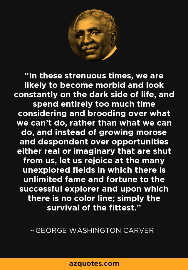 In these strenuous times, we are likely to become morbid and look constantly on the dark side of life, and spend entirely too much time considering and brooding over what we can't do, rather than what we can do, and instead of growing morose and despondent over opportunities either real or imaginary that are shut from us, let us rejoice at the many unexplored fields in which there is unlimited fame and fortune to the successful explorer and upon which there is no color line; simply the survival of the fittest. - George Washington Carver