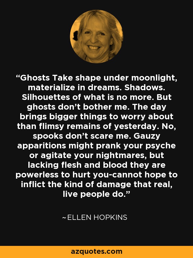 Ghosts Take shape under moonlight, materialize in dreams. Shadows. Silhouettes of what is no more. But ghosts don't bother me. The day brings bigger things to worry about than flimsy remains of yesterday. No, spooks don't scare me. Gauzy apparitions might prank your psyche or agitate your nightmares, but lacking flesh and blood they are powerless to hurt you-cannot hope to inflict the kind of damage that real, live people do. - Ellen Hopkins