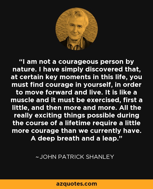 I am not a courageous person by nature. I have simply discovered that, at certain key moments in this life, you must find courage in yourself, in order to move forward and live. It is like a muscle and it must be exercised, first a little, and then more and more. All the really exciting things possible during the course of a lifetime require a little more courage than we currently have. A deep breath and a leap. - John Patrick Shanley
