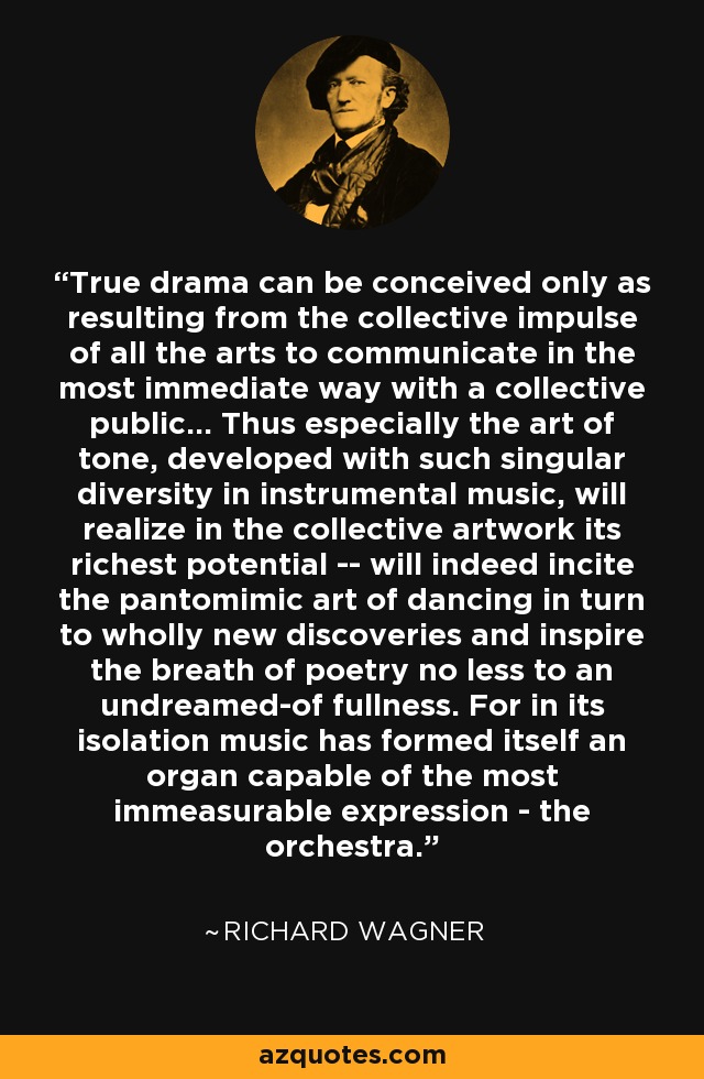 True drama can be conceived only as resulting from the collective impulse of all the arts to communicate in the most immediate way with a collective public... Thus especially the art of tone, developed with such singular diversity in instrumental music, will realize in the collective artwork its richest potential -- will indeed incite the pantomimic art of dancing in turn to wholly new discoveries and inspire the breath of poetry no less to an undreamed-of fullness. For in its isolation music has formed itself an organ capable of the most immeasurable expression - the orchestra. - Richard Wagner