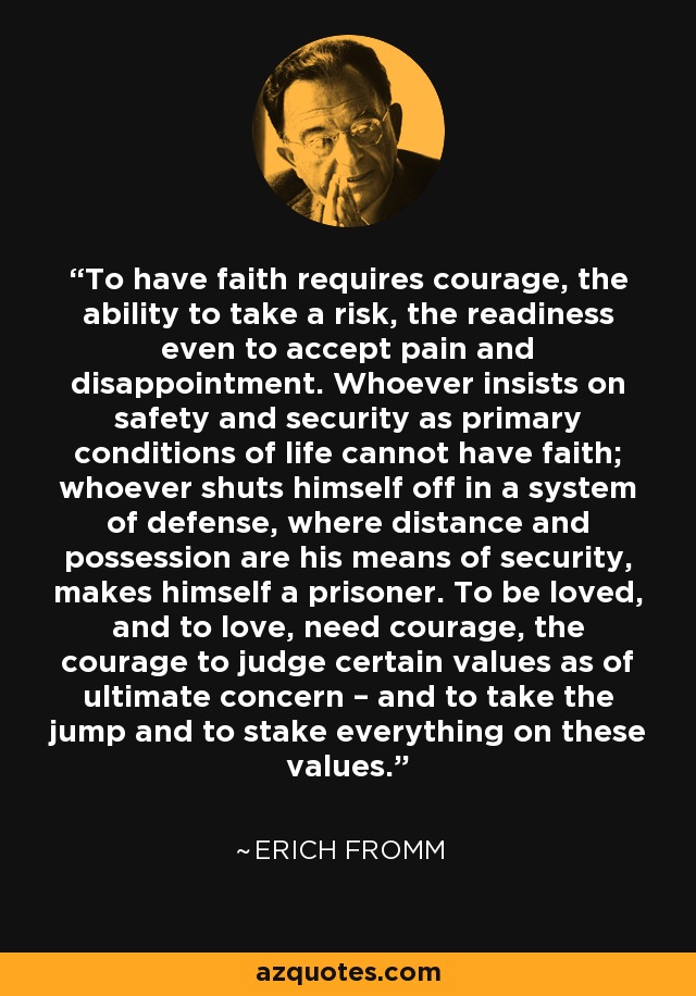To have faith requires courage, the ability to take a risk, the readiness even to accept pain and disappointment. Whoever insists on safety and security as primary conditions of life cannot have faith; whoever shuts himself off in a system of defense, where distance and possession are his means of security, makes himself a prisoner. To be loved, and to love, need courage, the courage to judge certain values as of ultimate concern – and to take the jump and to stake everything on these values. - Erich Fromm