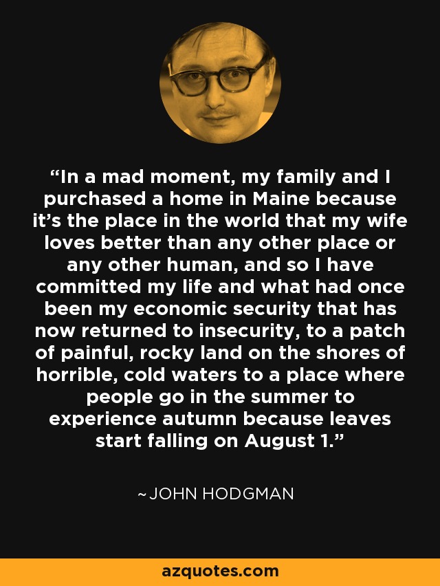 In a mad moment, my family and I purchased a home in Maine because it's the place in the world that my wife loves better than any other place or any other human, and so I have committed my life and what had once been my economic security that has now returned to insecurity, to a patch of painful, rocky land on the shores of horrible, cold waters to a place where people go in the summer to experience autumn because leaves start falling on August 1. - John Hodgman