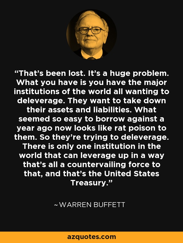 That's been lost. It's a huge problem. What you have is you have the major institutions of the world all wanting to deleverage. They want to take down their assets and liabilities. What seemed so easy to borrow against a year ago now looks like rat poison to them. So they're trying to deleverage. There is only one institution in the world that can leverage up in a way that's all a countervailing force to that, and that's the United States Treasury. - Warren Buffett