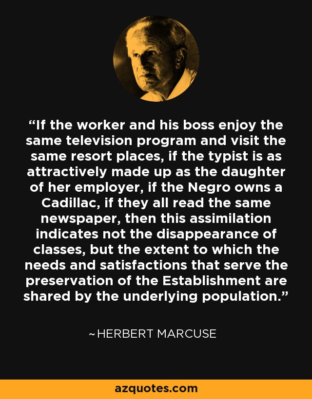 If the worker and his boss enjoy the same television program and visit the same resort places, if the typist is as attractively made up as the daughter of her employer, if the Negro owns a Cadillac, if they all read the same newspaper, then this assimilation indicates not the disappearance of classes, but the extent to which the needs and satisfactions that serve the preservation of the Establishment are shared by the underlying population. - Herbert Marcuse
