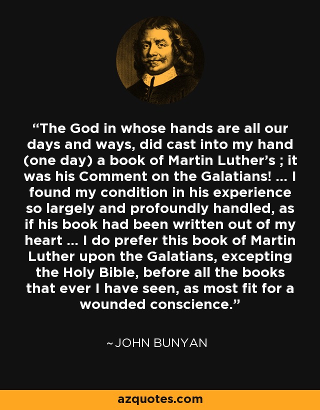 The God in whose hands are all our days and ways, did cast into my hand (one day) a book of Martin Luther's ; it was his Comment on the Galatians! ... I found my condition in his experience so largely and profoundly handled, as if his book had been written out of my heart ... I do prefer this book of Martin Luther upon the Galatians, excepting the Holy Bible, before all the books that ever I have seen, as most fit for a wounded conscience. - John Bunyan