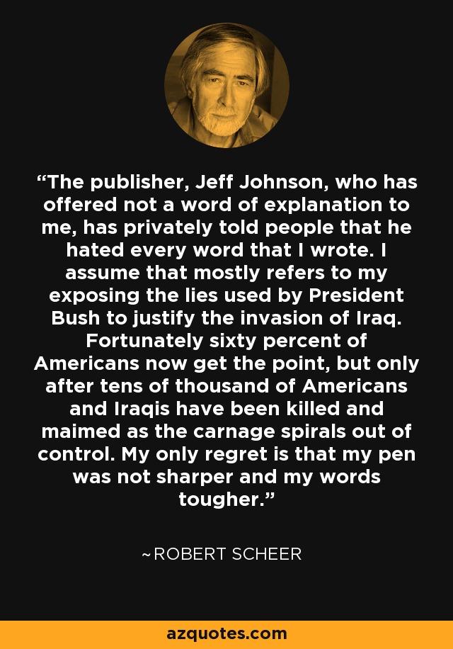 The publisher, Jeff Johnson, who has offered not a word of explanation to me, has privately told people that he hated every word that I wrote. I assume that mostly refers to my exposing the lies used by President Bush to justify the invasion of Iraq. Fortunately sixty percent of Americans now get the point, but only after tens of thousand of Americans and Iraqis have been killed and maimed as the carnage spirals out of control. My only regret is that my pen was not sharper and my words tougher. - Robert Scheer