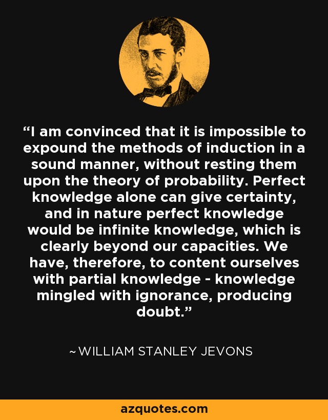 I am convinced that it is impossible to expound the methods of induction in a sound manner, without resting them upon the theory of probability. Perfect knowledge alone can give certainty, and in nature perfect knowledge would be infinite knowledge, which is clearly beyond our capacities. We have, therefore, to content ourselves with partial knowledge - knowledge mingled with ignorance, producing doubt. - William Stanley Jevons