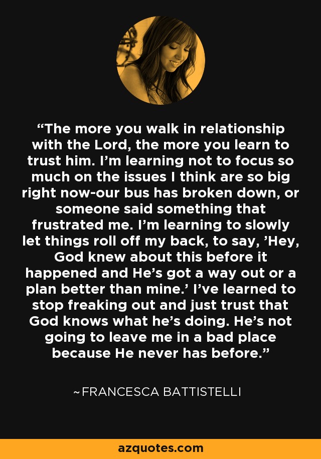 The more you walk in relationship with the Lord, the more you learn to trust him. I'm learning not to focus so much on the issues I think are so big right now-our bus has broken down, or someone said something that frustrated me. I'm learning to slowly let things roll off my back, to say, 'Hey, God knew about this before it happened and He's got a way out or a plan better than mine.' I've learned to stop freaking out and just trust that God knows what he's doing. He's not going to leave me in a bad place because He never has before. - Francesca Battistelli