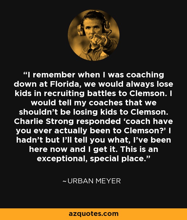 I remember when I was coaching down at Florida, we would always lose kids in recruiting battles to Clemson. I would tell my coaches that we shouldn't be losing kids to Clemson. Charlie Strong responded ‘coach have you ever actually been to Clemson?’ I hadn’t but I’ll tell you what, I’ve been here now and I get it. This is an exceptional, special place. - Urban Meyer