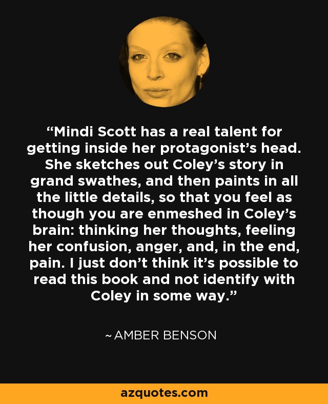 Mindi Scott has a real talent for getting inside her protagonist's head. She sketches out Coley's story in grand swathes, and then paints in all the little details, so that you feel as though you are enmeshed in Coley's brain: thinking her thoughts, feeling her confusion, anger, and, in the end, pain. I just don't think it's possible to read this book and not identify with Coley in some way. - Amber Benson