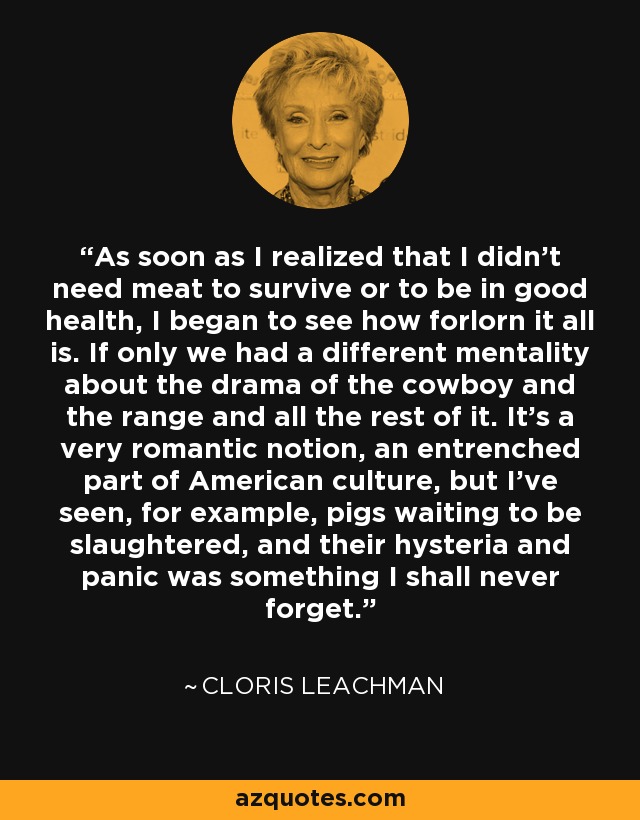 As soon as I realized that I didn't need meat to survive or to be in good health, I began to see how forlorn it all is. If only we had a different mentality about the drama of the cowboy and the range and all the rest of it. It's a very romantic notion, an entrenched part of American culture, but I've seen, for example, pigs waiting to be slaughtered, and their hysteria and panic was something I shall never forget. - Cloris Leachman