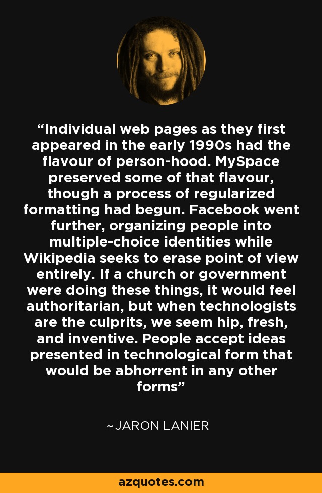 Individual web pages as they first appeared in the early 1990s had the flavour of person-hood. MySpace preserved some of that flavour, though a process of regularized formatting had begun. Facebook went further, organizing people into multiple-choice identities while Wikipedia seeks to erase point of view entirely. If a church or government were doing these things, it would feel authoritarian, but when technologists are the culprits, we seem hip, fresh, and inventive. People accept ideas presented in technological form that would be abhorrent in any other forms - Jaron Lanier