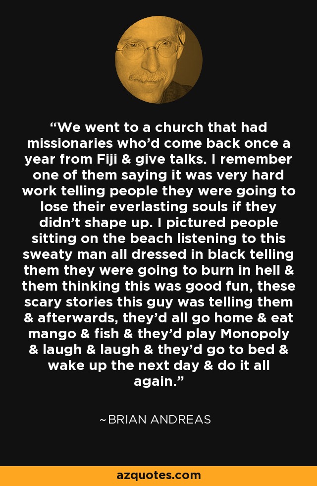We went to a church that had missionaries who'd come back once a year from Fiji & give talks. I remember one of them saying it was very hard work telling people they were going to lose their everlasting souls if they didn't shape up. I pictured people sitting on the beach listening to this sweaty man all dressed in black telling them they were going to burn in hell & them thinking this was good fun, these scary stories this guy was telling them & afterwards, they'd all go home & eat mango & fish & they'd play Monopoly & laugh & laugh & they'd go to bed & wake up the next day & do it all again. - Brian Andreas