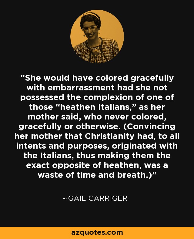 She would have colored gracefully with embarrassment had she not possessed the complexion of one of those “heathen Italians,” as her mother said, who never colored, gracefully or otherwise. (Convincing her mother that Christianity had, to all intents and purposes, originated with the Italians, thus making them the exact opposite of heathen, was a waste of time and breath.) - Gail Carriger