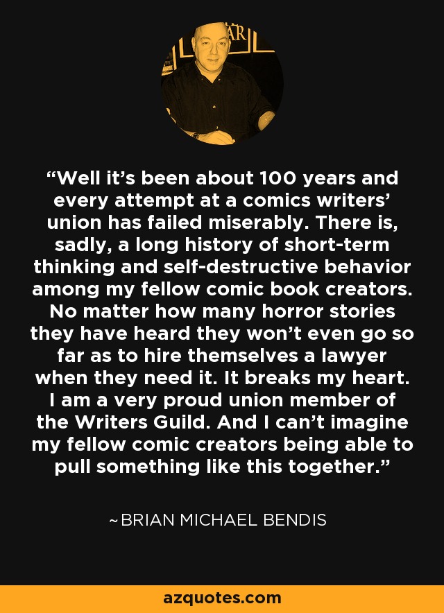 Well it's been about 100 years and every attempt at a comics writers' union has failed miserably. There is, sadly, a long history of short-term thinking and self-destructive behavior among my fellow comic book creators. No matter how many horror stories they have heard they won't even go so far as to hire themselves a lawyer when they need it. It breaks my heart. I am a very proud union member of the Writers Guild. And I can't imagine my fellow comic creators being able to pull something like this together. - Brian Michael Bendis