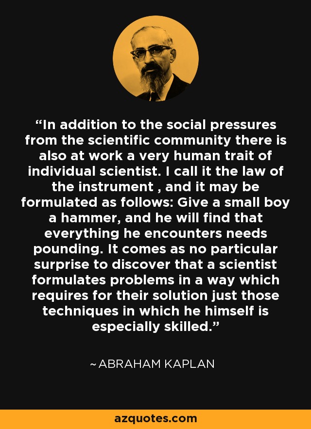 In addition to the social pressures from the scientific community there is also at work a very human trait of individual scientist. I call it the law of the instrument , and it may be formulated as follows: Give a small boy a hammer, and he will find that everything he encounters needs pounding. It comes as no particular surprise to discover that a scientist formulates problems in a way which requires for their solution just those techniques in which he himself is especially skilled. - Abraham Kaplan