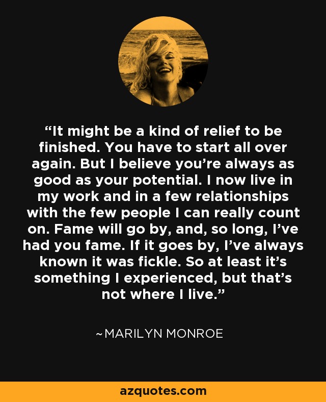 It might be a kind of relief to be finished. You have to start all over again. But I believe you’re always as good as your potential. I now live in my work and in a few relationships with the few people I can really count on. Fame will go by, and, so long, I’ve had you fame. If it goes by, I’ve always known it was fickle. So at least it’s something I experienced, but that’s not where I live. - Marilyn Monroe