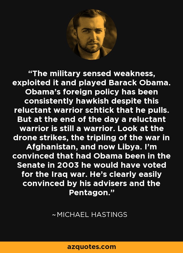 The military sensed weakness, exploited it and played Barack Obama. Obama's foreign policy has been consistently hawkish despite this reluctant warrior schtick that he pulls. But at the end of the day a reluctant warrior is still a warrior. Look at the drone strikes, the tripling of the war in Afghanistan, and now Libya. I'm convinced that had Obama been in the Senate in 2003 he would have voted for the Iraq war. He's clearly easily convinced by his advisers and the Pentagon. - Michael Hastings