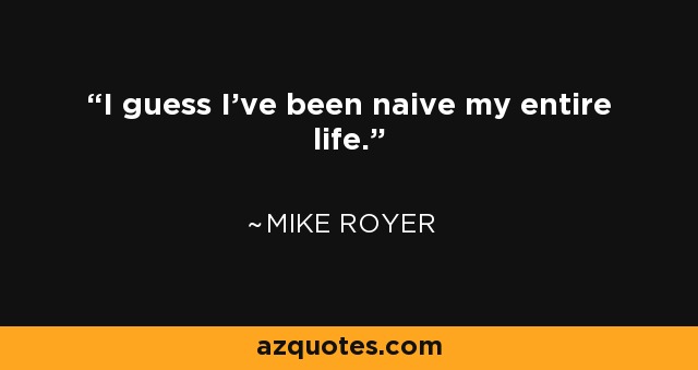 I guess I've been naive my entire life. - Mike Royer