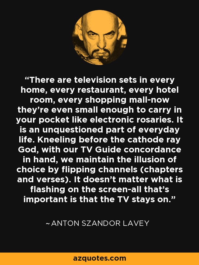 There are television sets in every home, every restaurant, every hotel room, every shopping mall-now they’re even small enough to carry in your pocket like electronic rosaries. It is an unquestioned part of everyday life. Kneeling before the cathode ray God, with our TV Guide concordance in hand, we maintain the illusion of choice by flipping channels (chapters and verses). It doesn’t matter what is flashing on the screen-all that’s important is that the TV stays on. - Anton Szandor LaVey