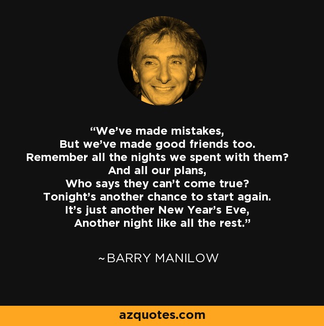 We've made mistakes, But we've made good friends too. Remember all the nights we spent with them? And all our plans, Who says they can't come true? Tonight's another chance to start again. It's just another New Year's Eve, Another night like all the rest. - Barry Manilow