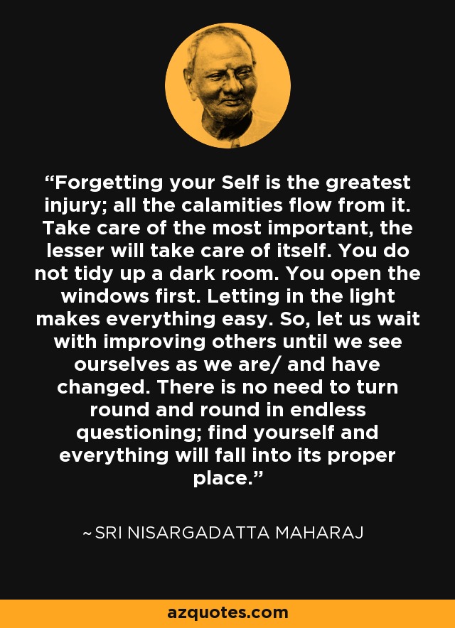 Forgetting your Self is the greatest injury; all the calamities flow from it. Take care of the most important, the lesser will take care of itself. You do not tidy up a dark room. You open the windows first. Letting in the light makes everything easy. So, let us wait with improving others until we see ourselves as we are/ and have changed. There is no need to turn round and round in endless questioning; find yourself and everything will fall into its proper place. - Sri Nisargadatta Maharaj