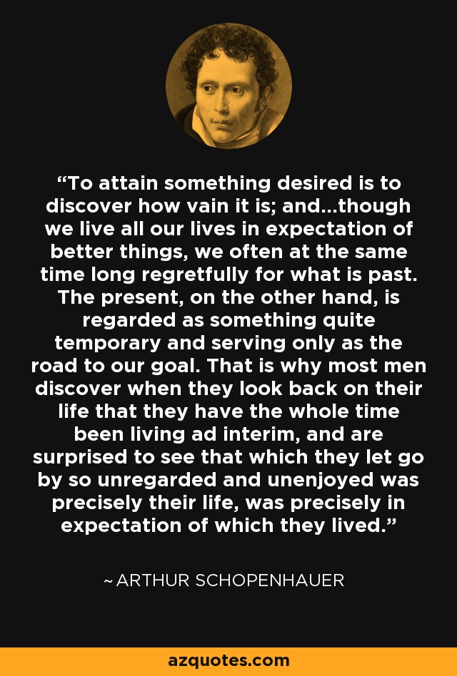 To attain something desired is to discover how vain it is; and…though we live all our lives in expectation of better things, we often at the same time long regretfully for what is past. The present, on the other hand, is regarded as something quite temporary and serving only as the road to our goal. That is why most men discover when they look back on their life that they have the whole time been living ad interim, and are surprised to see that which they let go by so unregarded and unenjoyed was precisely their life, was precisely in expectation of which they lived. - Arthur Schopenhauer