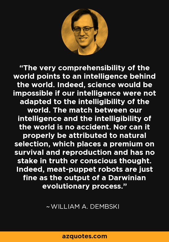 The very comprehensibility of the world points to an intelligence behind the world. Indeed, science would be impossible if our intelligence were not adapted to the intelligibility of the world. The match between our intelligence and the intelligibility of the world is no accident. Nor can it properly be attributed to natural selection, which places a premium on survival and reproduction and has no stake in truth or conscious thought. Indeed, meat-puppet robots are just fine as the output of a Darwinian evolutionary process. - William A. Dembski