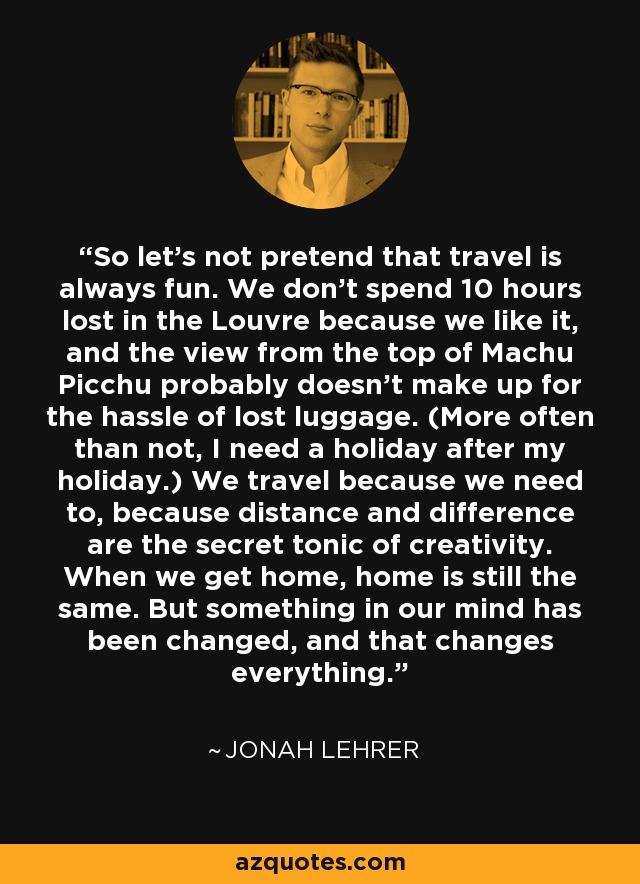 So let's not pretend that travel is always fun. We don't spend 10 hours lost in the Louvre because we like it, and the view from the top of Machu Picchu probably doesn't make up for the hassle of lost luggage. (More often than not, I need a holiday after my holiday.) We travel because we need to, because distance and difference are the secret tonic of creativity. When we get home, home is still the same. But something in our mind has been changed, and that changes everything. - Jonah Lehrer So let's not pretend that travel is always fun. We don't spend 10 hours lost in the Louvre because we like it, and the view from the top of Machu Picchu probably doesn't make up for the hassle of lost luggage. (More often than not, I need a holiday after my holiday.) We travel because we need to, because distance and difference are the secret tonic of creativity. When we get home, home is still the same. But something in our mind has been changed, and that changes everything. - Jonah Lehrer