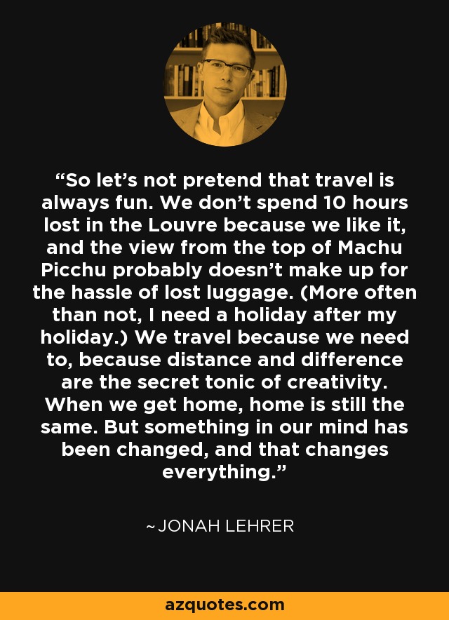 So let's not pretend that travel is always fun. We don't spend 10 hours lost in the Louvre because we like it, and the view from the top of Machu Picchu probably doesn't make up for the hassle of lost luggage. (More often than not, I need a holiday after my holiday.) We travel because we need to, because distance and difference are the secret tonic of creativity. When we get home, home is still the same. But something in our mind has been changed, and that changes everything. - Jonah Lehrer