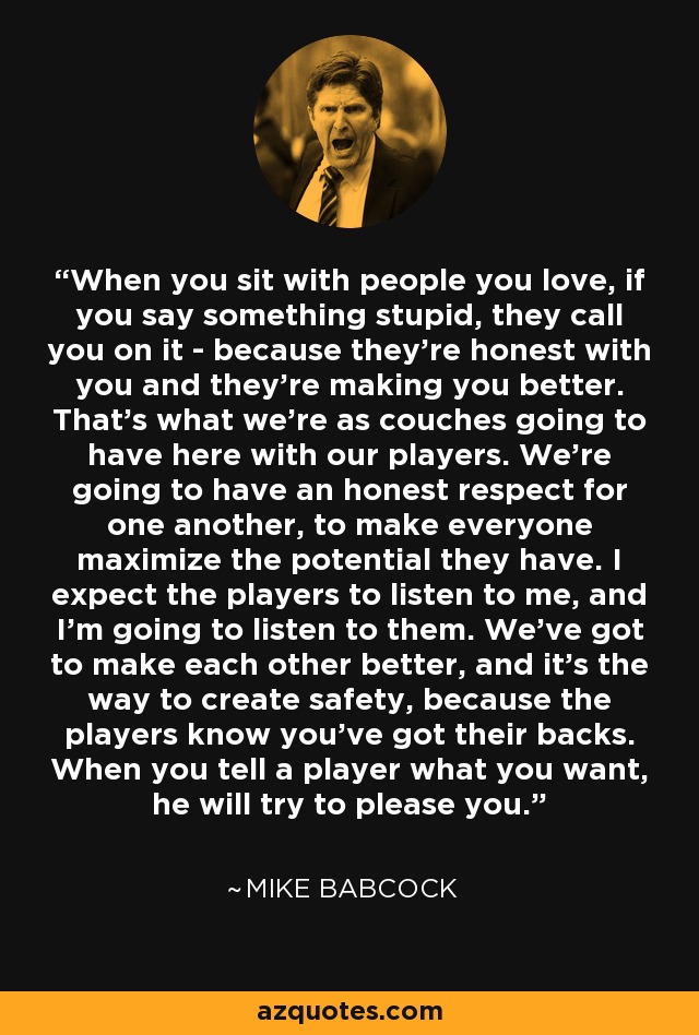 When you sit with people you love, if you say something stupid, they call you on it - because they're honest with you and they're making you better. That's what we're as couches going to have here with our players. We're going to have an honest respect for one another, to make everyone maximize the potential they have. I expect the players to listen to me, and I'm going to listen to them. We've got to make each other better, and it's the way to create safety, because the players know you've got their backs. When you tell a player what you want, he will try to please you. - Mike Babcock