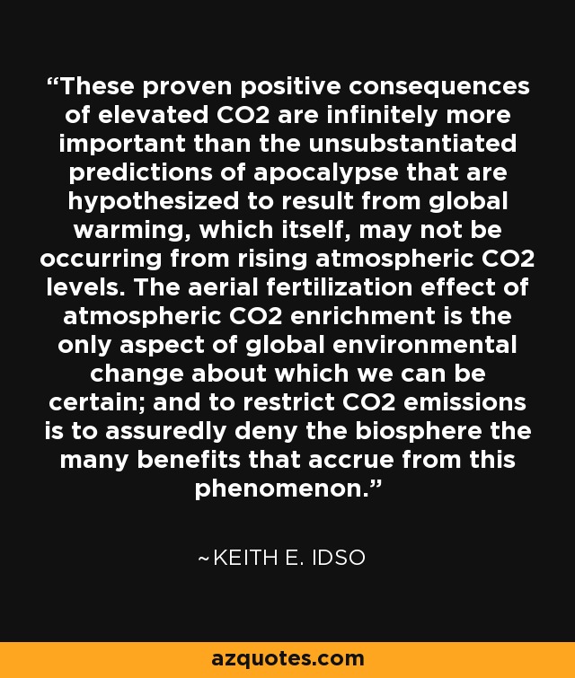 These proven positive consequences of elevated CO2 are infinitely more important than the unsubstantiated predictions of apocalypse that are hypothesized to result from global warming, which itself, may not be occurring from rising atmospheric CO2 levels. The aerial fertilization effect of atmospheric CO2 enrichment is the only aspect of global environmental change about which we can be certain; and to restrict CO2 emissions is to assuredly deny the biosphere the many benefits that accrue from this phenomenon. - Keith E. Idso